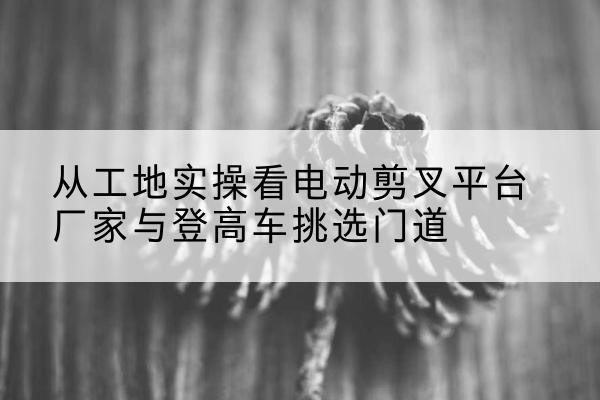 船营电动剪叉升降平台厂家-从工地实操看电动剪叉平台厂家与登高车挑选门道