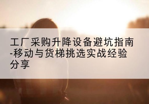 船营移动式升降机怎么选-工厂采购升降设备避坑指南-移动与货梯挑选实战经验分享
