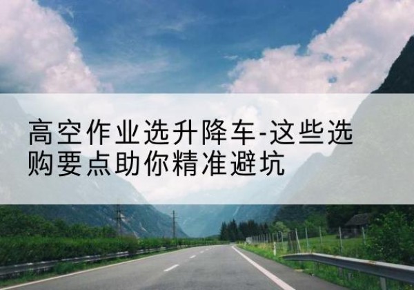 船营升降车厂家-高空作业选升降车-这些选购要点助你*避坑
