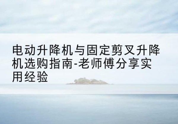 船营电动升降机怎么选-电动升降机与固定剪叉升降机选购指南-老师傅分享实用经验