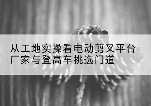 船营电动剪叉升降平台厂家-从工地实操看电动剪叉平台厂家与登高车挑选门道